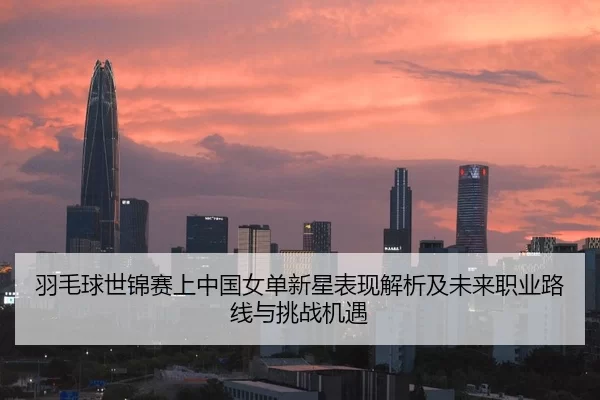 羽毛球世锦赛上中国女单新星表现解析及未来职业路线与挑战机遇