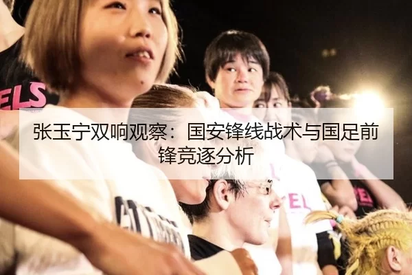 张玉宁双响观察：国安锋线战术与国足前锋竞逐分析